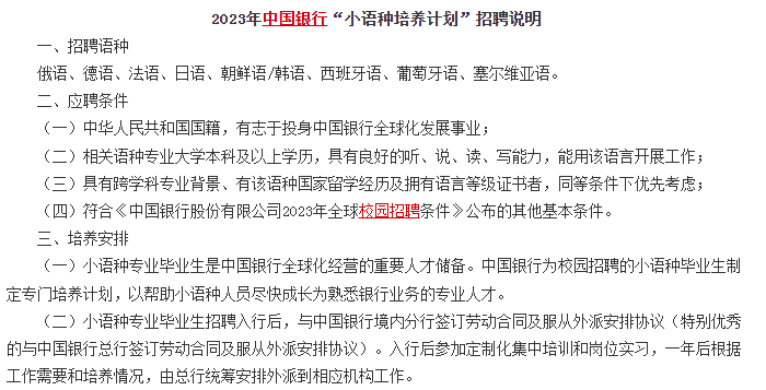 　　另外對(duì)于部分學(xué)語(yǔ)言的文科生來(lái)說(shuō)，銀行還有專(zhuān)門(mén)的小語(yǔ)種招聘計(jì)劃，例如中國(guó)銀行的小語(yǔ)種招聘計(jì)劃，對(duì)俄語(yǔ)、德語(yǔ)、法語(yǔ)、日語(yǔ)、朝鮮語(yǔ)/韓語(yǔ)、西班牙語(yǔ)、葡萄牙語(yǔ)、塞爾維亞語(yǔ)等語(yǔ)種均有招聘。